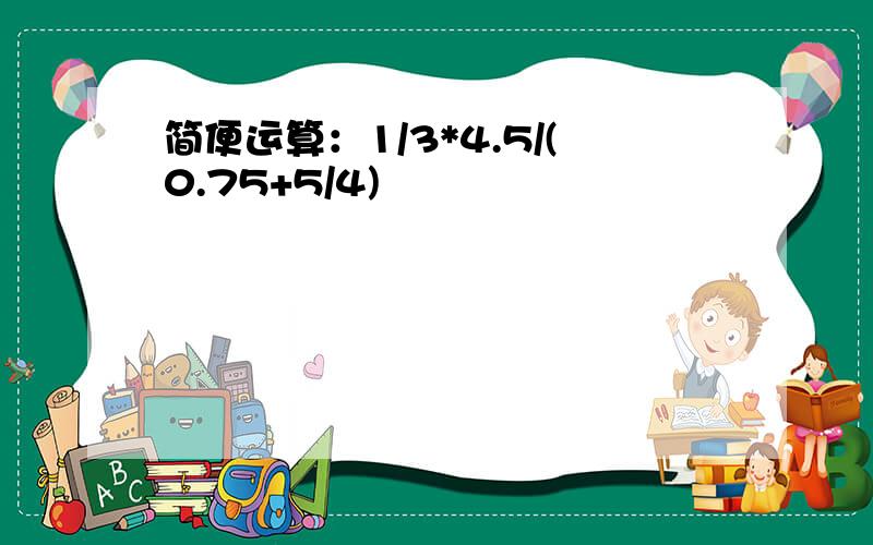 简便运算：1/3*4.5/(0.75+5/4)