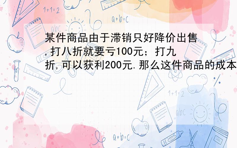 某件商品由于滞销只好降价出售,打八折就要亏100元；打九折,可以获利200元.那么这件商品的成本是多少?