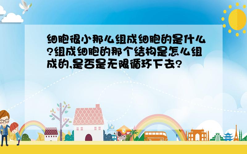 细胞很小那么组成细胞的是什么?组成细胞的那个结构是怎么组成的,是否是无限循环下去?