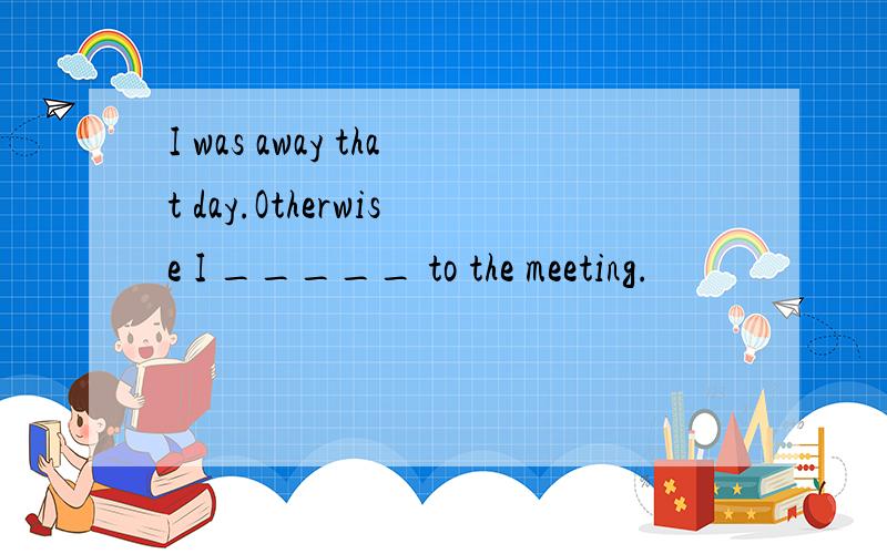 I was away that day.Otherwise I _____ to the meeting.