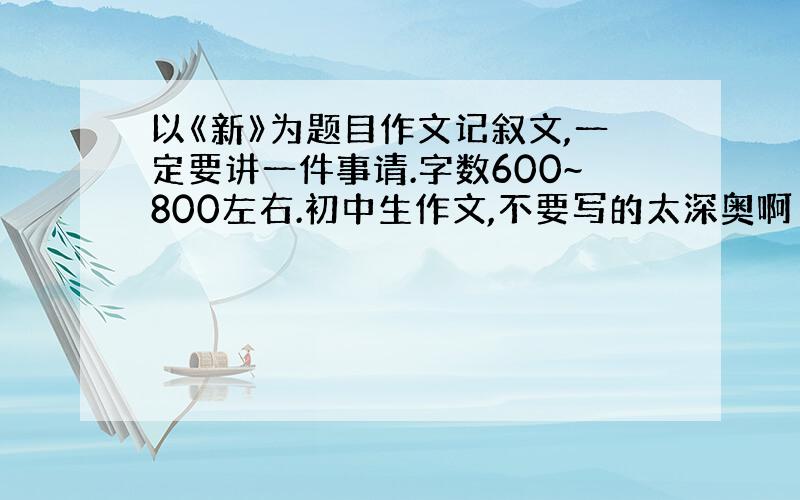 以《新》为题目作文记叙文,一定要讲一件事请.字数600~800左右.初中生作文,不要写的太深奥啊