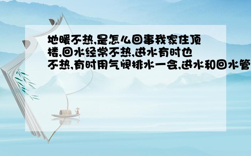 地暖不热,是怎么回事我家住顶楼,回水经常不热,进水有时也不热,有时用气阀排水一会,进水和回水管能热,但一关气阀,一会就又