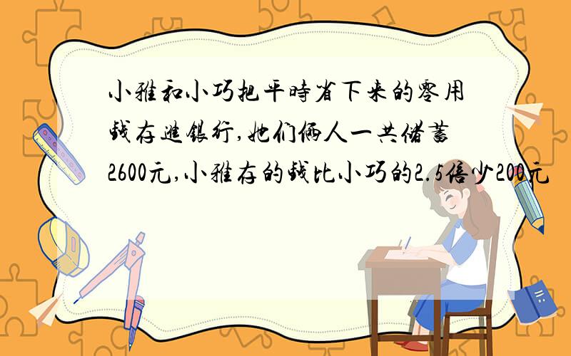 小雅和小巧把平时省下来的零用钱存进银行,她们俩人一共储蓄2600元,小雅存的钱比小巧的2.5倍少200元