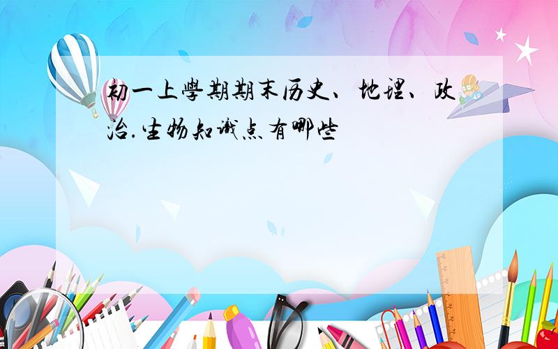 初一上学期期末历史、地理、政治.生物知识点有哪些