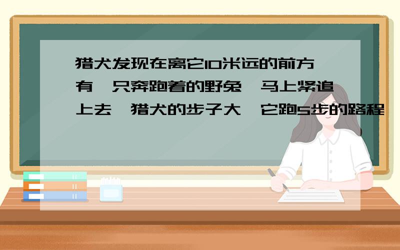 猎犬发现在离它10米远的前方有一只奔跑着的野兔,马上紧追上去,猎犬的步子大,它跑5步的路程,兔子要跑9步,但是兔子的动作