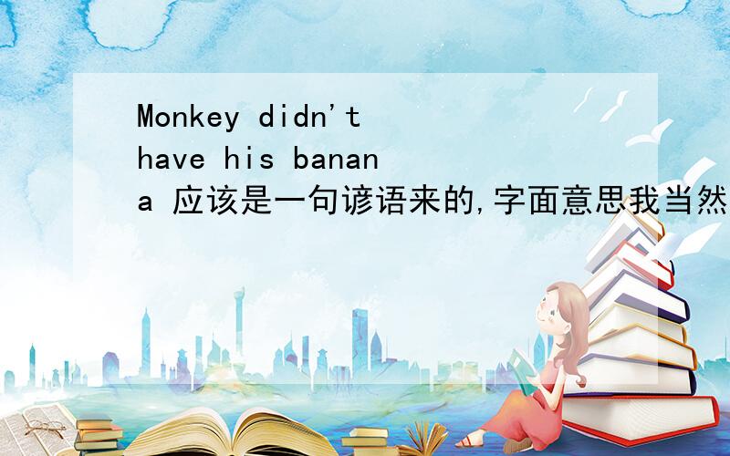 Monkey didn't have his banana 应该是一句谚语来的,字面意思我当然知道.