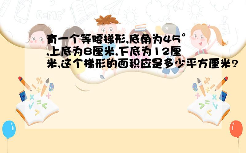 有一个等腰梯形,底角为45°,上底为8厘米,下底为12厘米,这个梯形的面积应是多少平方厘米?