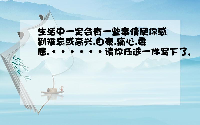 生活中一定会有一些事情使你感到难忘或高兴.自豪.痛心.委屈.······请你任选一件写下了,