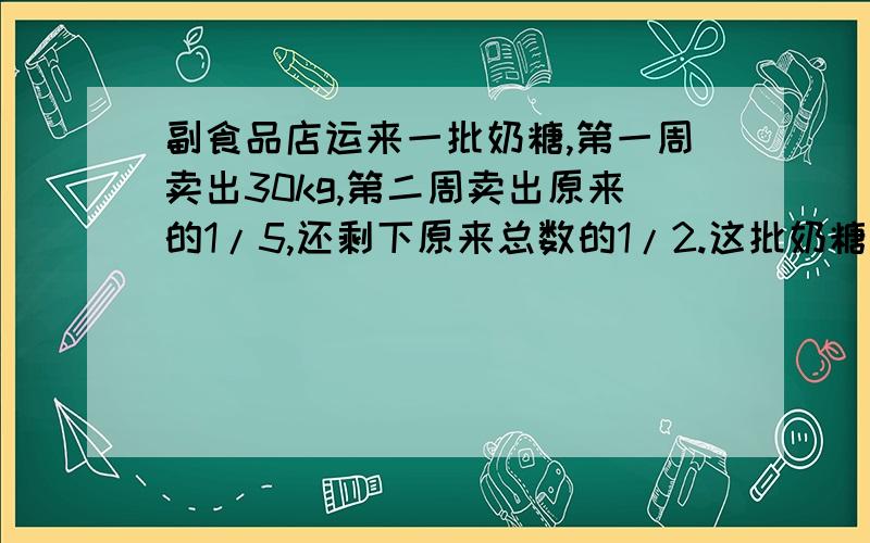 副食品店运来一批奶糖,第一周卖出30kg,第二周卖出原来的1/5,还剩下原来总数的1/2.这批奶糖共有多少千克