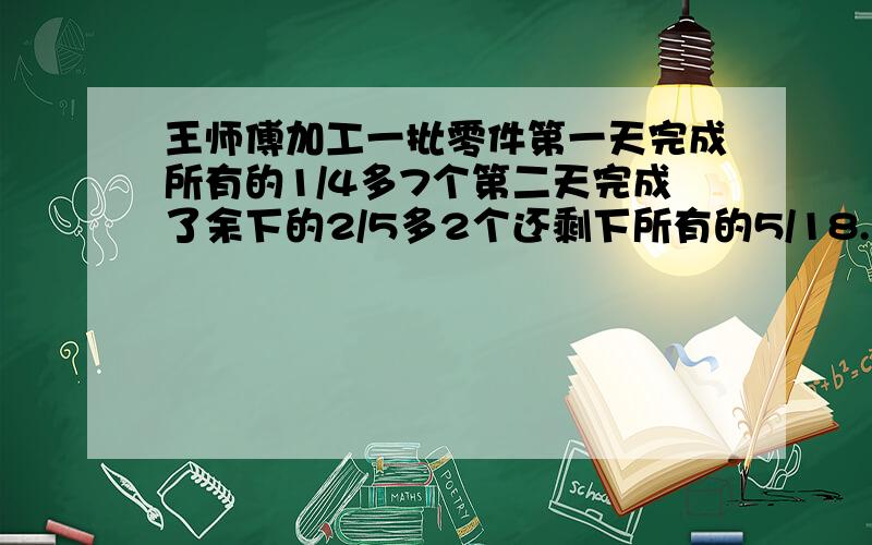 王师傅加工一批零件第一天完成所有的1/4多7个第二天完成了余下的2/5多2个还剩下所有的5/18.这批零件多少