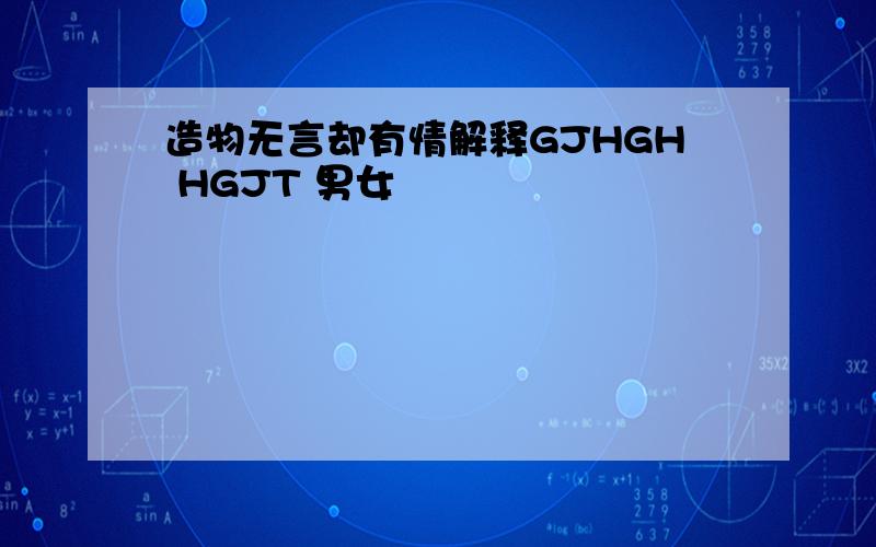 造物无言却有情解释GJHGH HGJT 男女