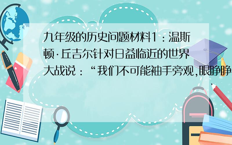 九年级的历史问题材料1：温斯顿·丘吉尔针对日益临近的世界大战说：“我们不可能袖手旁观,眼睁睁看着法国被德国吃掉.……如果