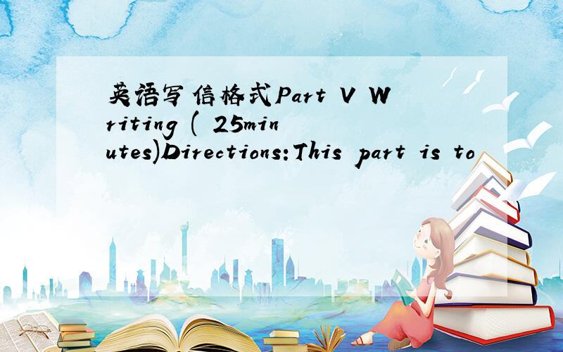 英语写信格式Part V Writing ( 25minutes)Directions:This part is to