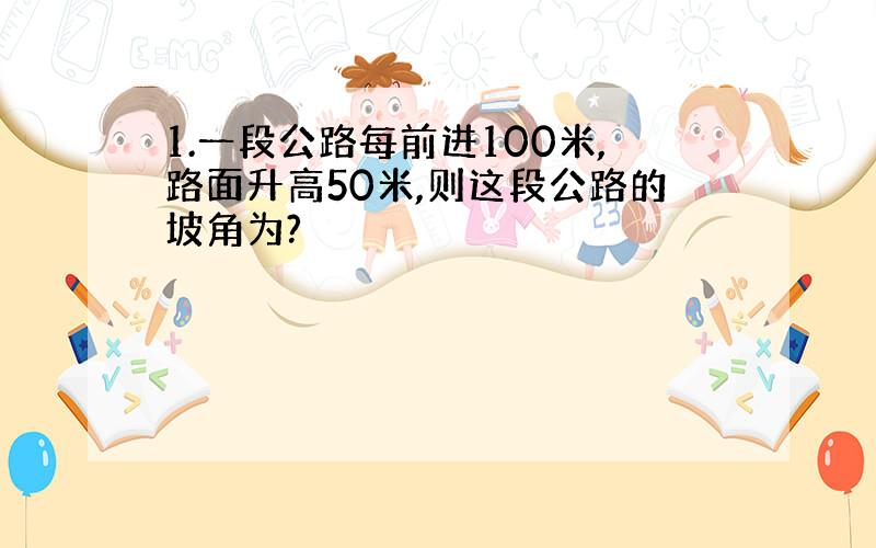 1.一段公路每前进100米,路面升高50米,则这段公路的坡角为?