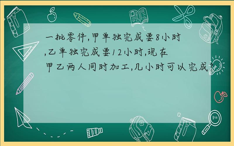 一批零件,甲单独完成要8小时,乙单独完成要12小时,现在甲乙两人同时加工,几小时可以完成?