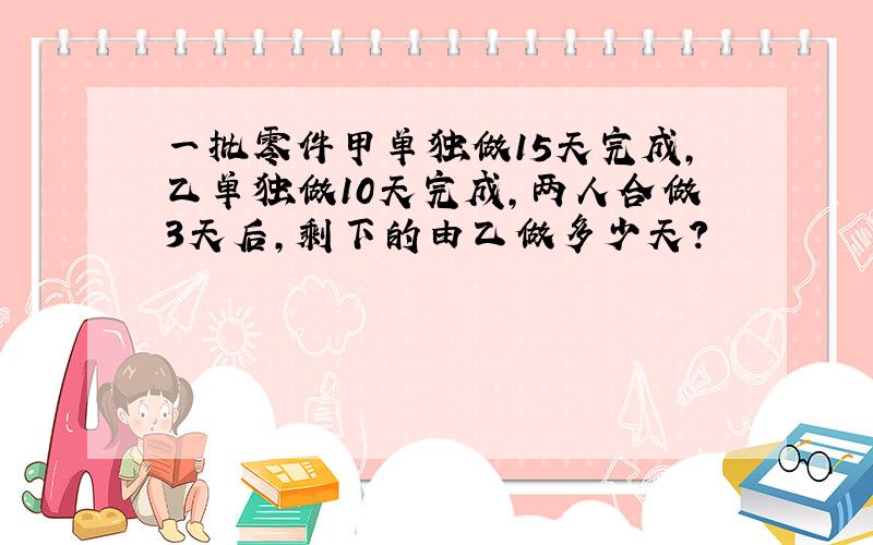 一批零件甲单独做15天完成,乙单独做10天完成,两人合做3天后,剩下的由乙做多少天?