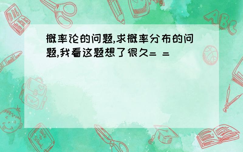 概率论的问题,求概率分布的问题,我看这题想了很久= =