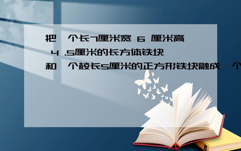 把一个长7厘米宽 6 厘米高 4 .5厘米的长方体铁块 和一个棱长5厘米的正方形铁块融成一个大圆锥体,这个圆锥体的底面半