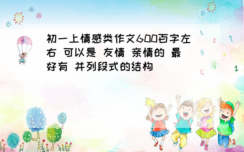 初一上情感类作文600百字左右 可以是 友情 亲情的 最好有 并列段式的结构