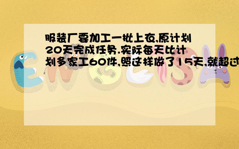 服装厂要加工一批上衣,原计划20天完成任务.实际每天比计划多家工60件,照这样做了15天,就超过原计划件