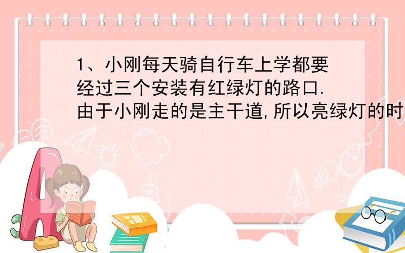 1、小刚每天骑自行车上学都要经过三个安装有红绿灯的路口.由于小刚走的是主干道,所以亮绿灯的时间是亮红灯的2倍,那么,小刚