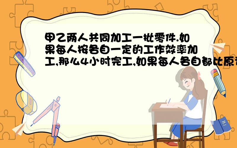 甲乙两人共同加工一批零件.如果每人按各自一定的工作效率加工,那么4小时完工,如果每人各自都比原计划每小时少做一个零件,那