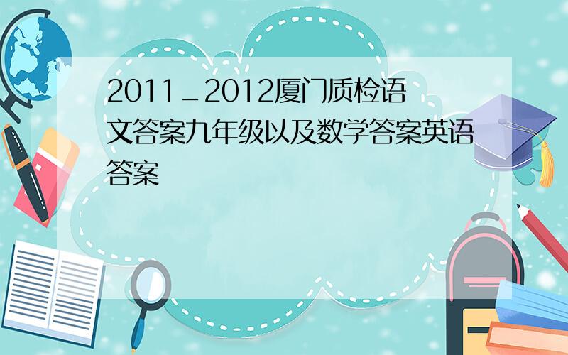 2011_2012厦门质检语文答案九年级以及数学答案英语答案