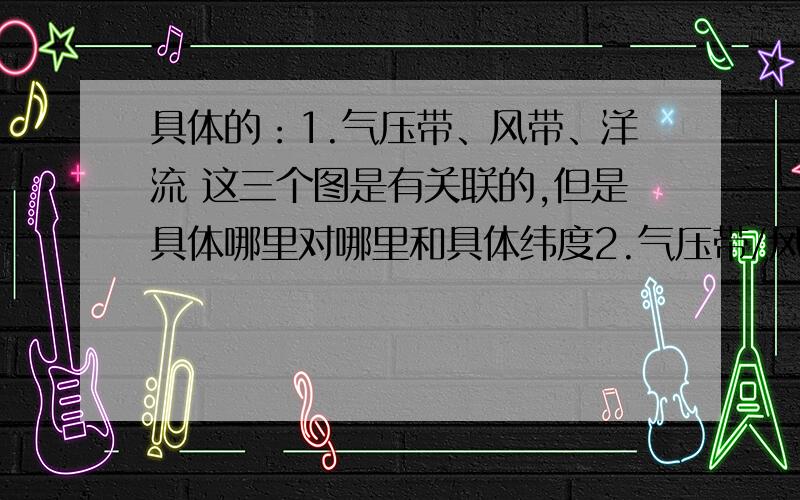 具体的：1.气压带、风带、洋流 这三个图是有关联的,但是具体哪里对哪里和具体纬度2.气压带/风带控制/交替控制（有时候也