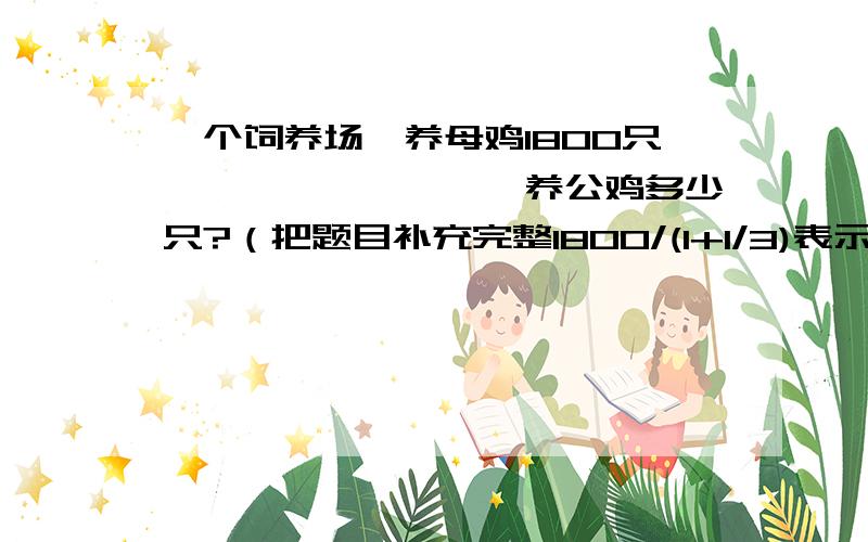 一个饲养场,养母鸡1800只,————————养公鸡多少只?（把题目补充完整1800/(1+1/3)表示