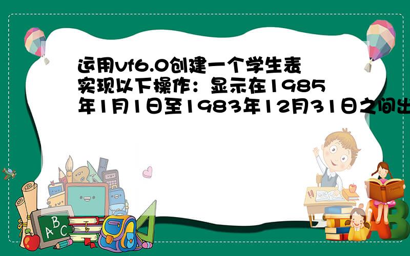 运用vf6.0创建一个学生表实现以下操作：显示在1985年1月1日至1983年12月31日之间出生的学生记录