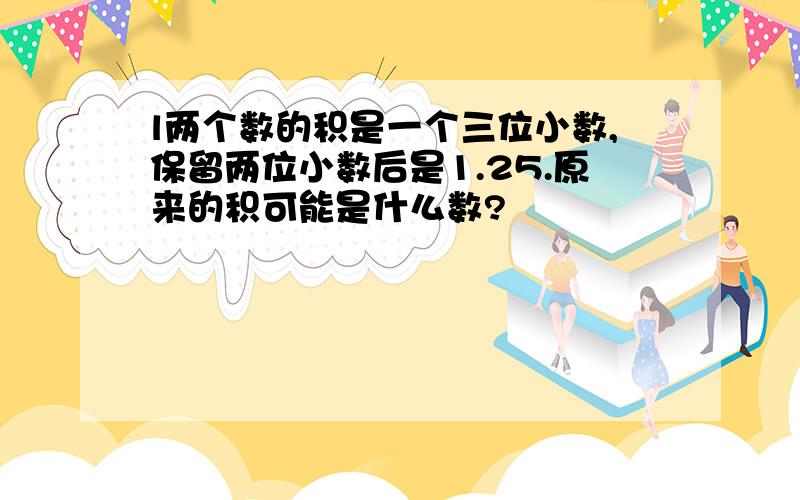 l两个数的积是一个三位小数,保留两位小数后是1.25.原来的积可能是什么数?