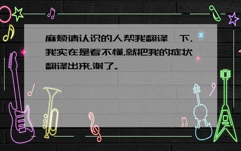 麻烦请认识的人帮我翻译一下，我实在是看不懂，就把我的症状翻译出来，谢了。