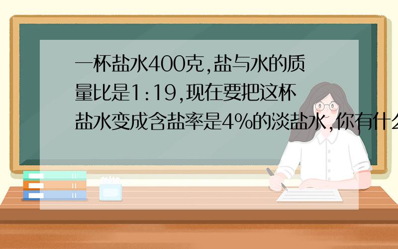 一杯盐水400克,盐与水的质量比是1:19,现在要把这杯盐水变成含盐率是4%的淡盐水,你有什么办法?