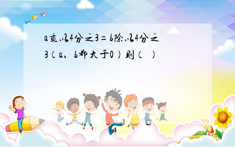 a乘以4分之3=b除以4分之3（a、b都大于0）则（ ）