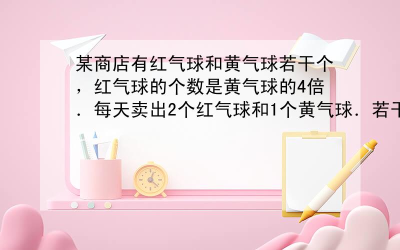 某商店有红气球和黄气球若干个，红气球的个数是黄气球的4倍．每天卖出2个红气球和1个黄气球．若干天后，红气球剩下12个，黄