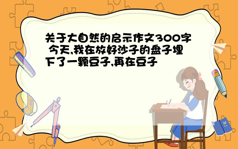 关于大自然的启示作文300字 今天,我在放好沙子的盘子埋下了一颗豆子,再在豆子