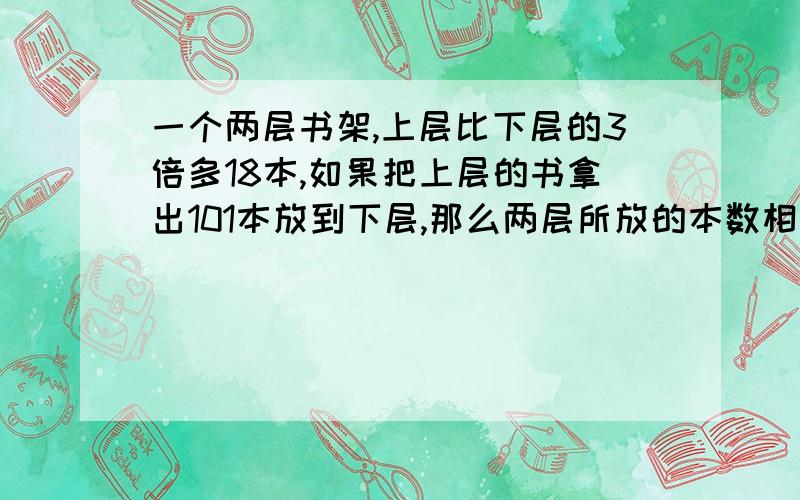 一个两层书架,上层比下层的3倍多18本,如果把上层的书拿出101本放到下层,那么两层所放的本数相等.原来上,下层各有多少