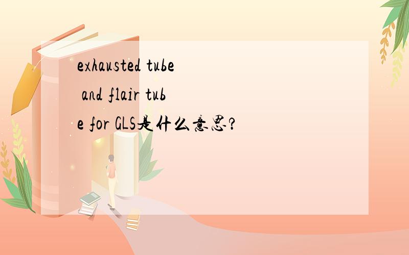 exhausted tube and flair tube for GLS是什么意思?