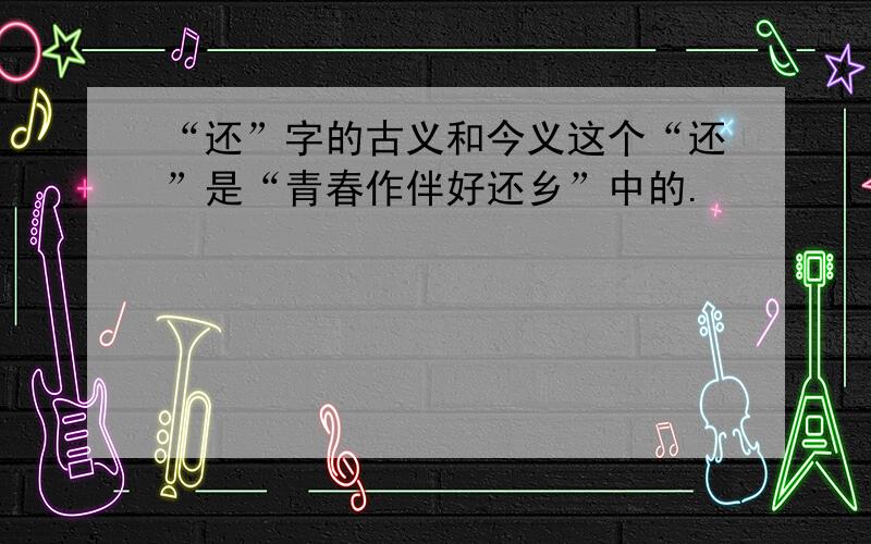 “还”字的古义和今义这个“还”是“青春作伴好还乡”中的.