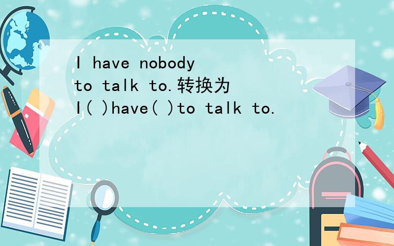 I have nobody to talk to.转换为I( )have( )to talk to.