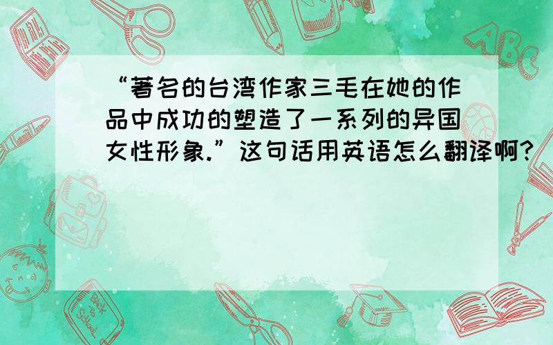 “著名的台湾作家三毛在她的作品中成功的塑造了一系列的异国女性形象.”这句话用英语怎么翻译啊?