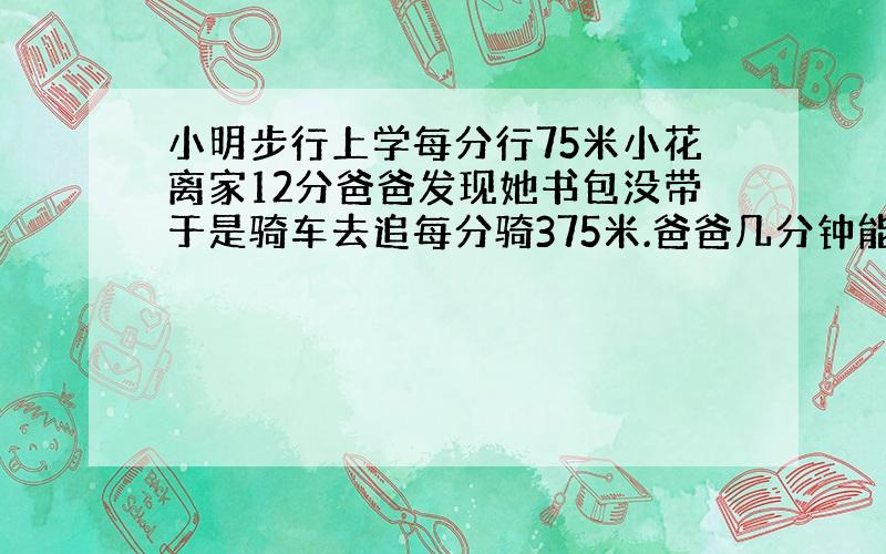 小明步行上学每分行75米小花离家12分爸爸发现她书包没带于是骑车去追每分骑375米.爸爸几分钟能追上小花?