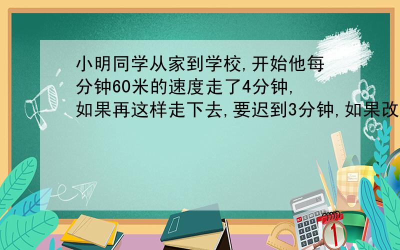 小明同学从家到学校,开始他每分钟60米的速度走了4分钟,如果再这样走下去,要迟到3分钟,如果改为每分钟70米,可以提前7