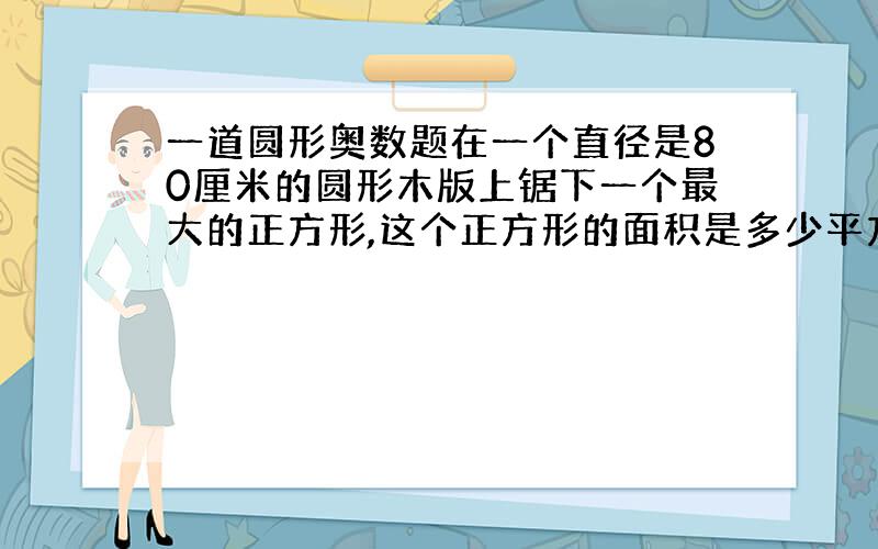 一道圆形奥数题在一个直径是80厘米的圆形木版上锯下一个最大的正方形,这个正方形的面积是多少平方厘米?(要求有过程或说明)