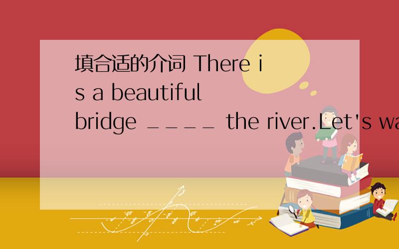 填合适的介词 There is a beautiful bridge ____ the river.Let's walk