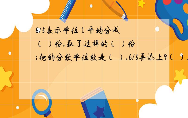 6/5表示单位 1 平均分成（ ）份,取了这样的（ ）份；他的分数单位数是（ ）,6/5再添上9( )这样的分数单