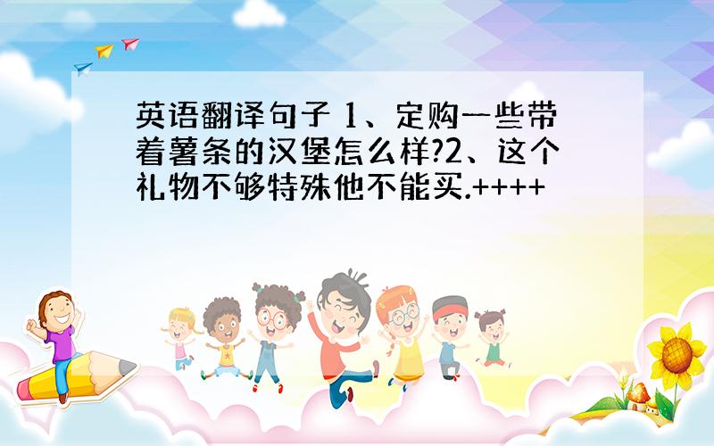 英语翻译句子 1、定购一些带着薯条的汉堡怎么样?2、这个礼物不够特殊他不能买.++++