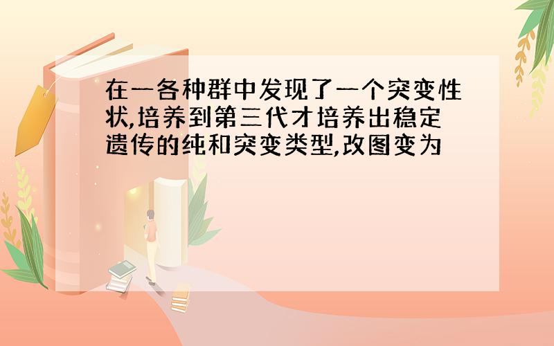 在一各种群中发现了一个突变性状,培养到第三代才培养出稳定遗传的纯和突变类型,改图变为