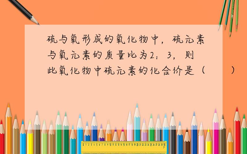 硫与氧形成的氧化物中，硫元素与氧元素的质量比为2：3，则此氧化物中硫元素的化合价是（　　）