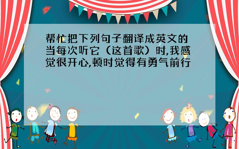 帮忙把下列句子翻译成英文的 当每次听它（这首歌）时,我感觉很开心,顿时觉得有勇气前行